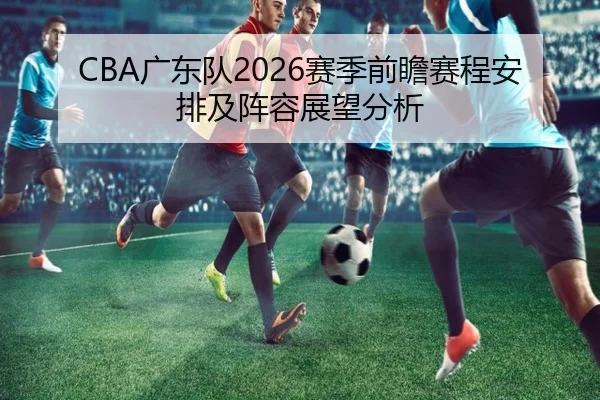 CBA广东队2026赛季前瞻赛程安排及阵容展望分析